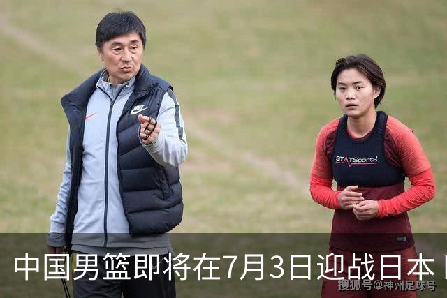中国男篮即将在7月3日迎战日本 四场热身赛以提升实力