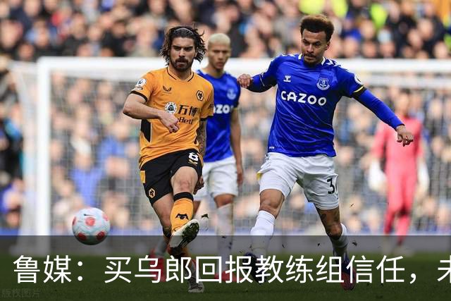鲁媒：买乌郎回报教练组信任，未来配得上更多出场时间