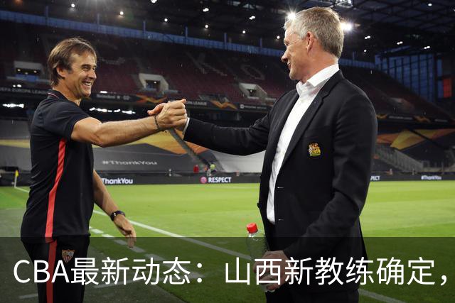 CBA最新动态：山西新教练确定，胡明轩膝伤未愈，刘晓宇重返北控担任助教